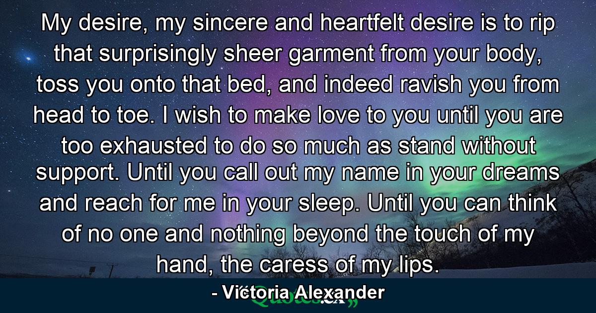 My desire, my sincere and heartfelt desire is to rip that surprisingly sheer garment from your body, toss you onto that bed, and indeed ravish you from head to toe. I wish to make love to you until you are too exhausted to do so much as stand without support. Until you call out my name in your dreams and reach for me in your sleep. Until you can think of no one and nothing beyond the touch of my hand, the caress of my lips. - Quote by Victoria Alexander