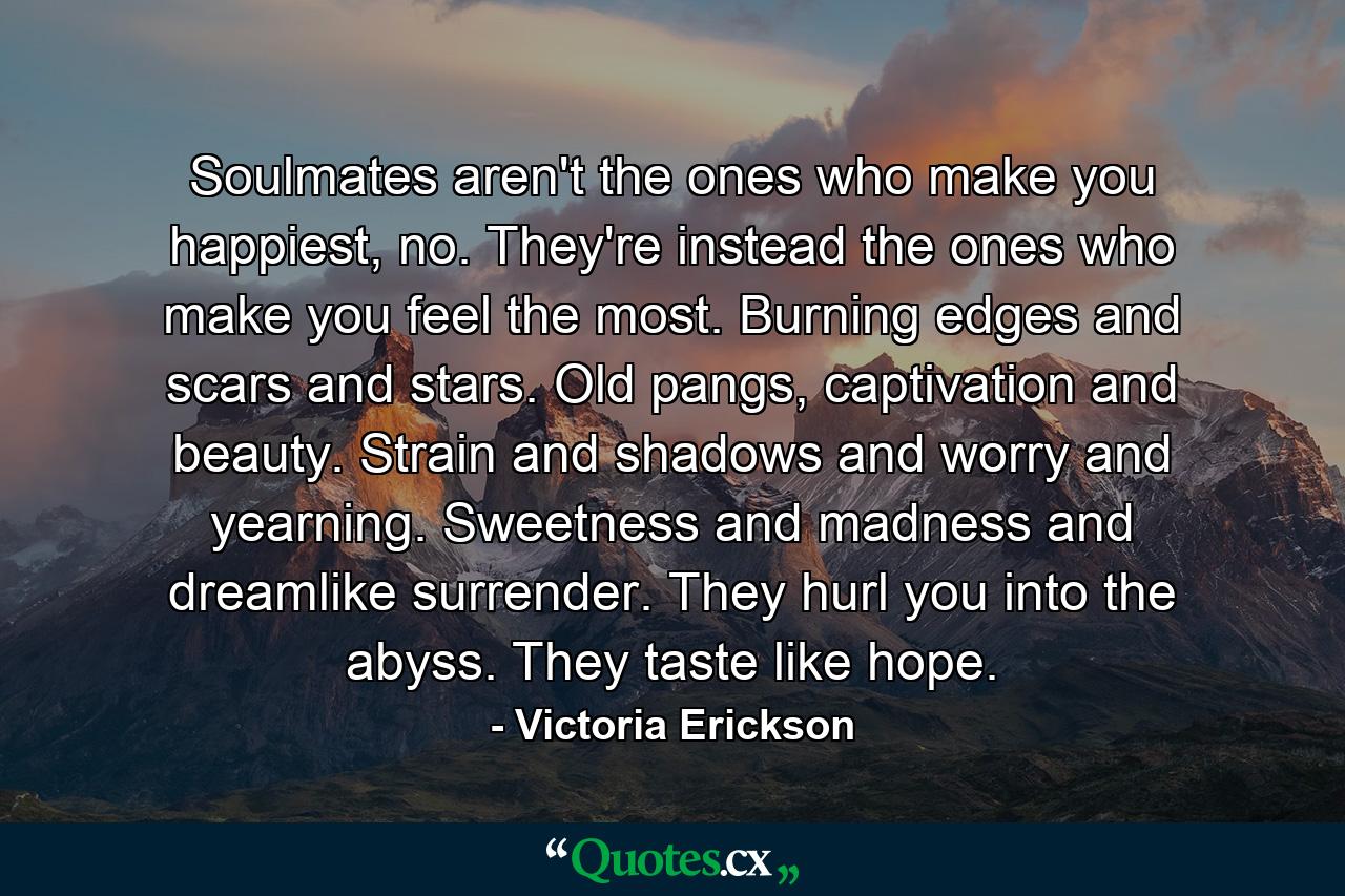 Soulmates aren't the ones who make you happiest, no. They're instead the ones who make you feel the most. Burning edges and scars and stars. Old pangs, captivation and beauty. Strain and shadows and worry and yearning. Sweetness and madness and dreamlike surrender. They hurl you into the abyss. They taste like hope. - Quote by Victoria Erickson