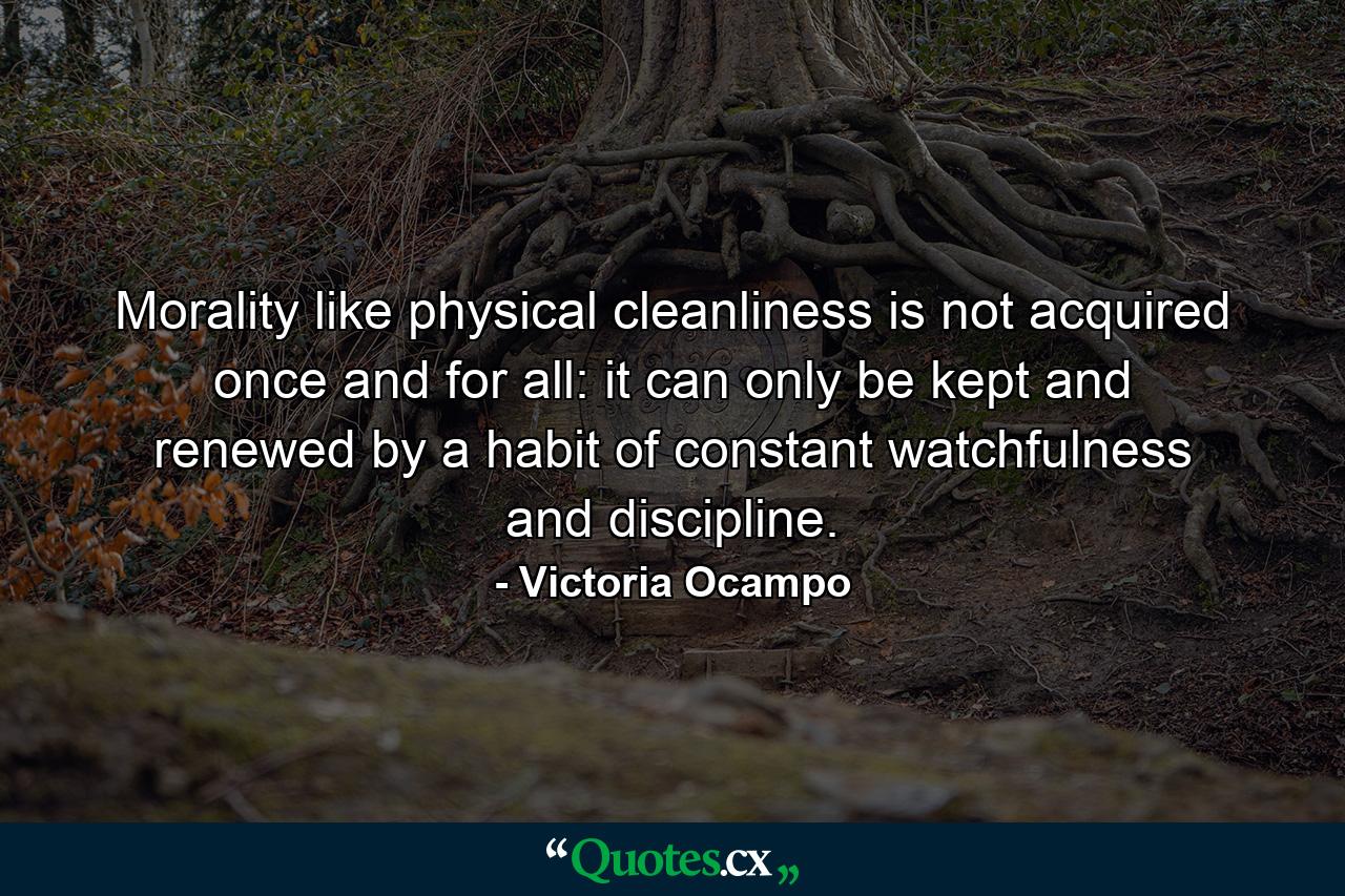 Morality  like physical cleanliness  is not acquired once and for all: it can only be kept and renewed by a habit of constant watchfulness and discipline. - Quote by Victoria Ocampo