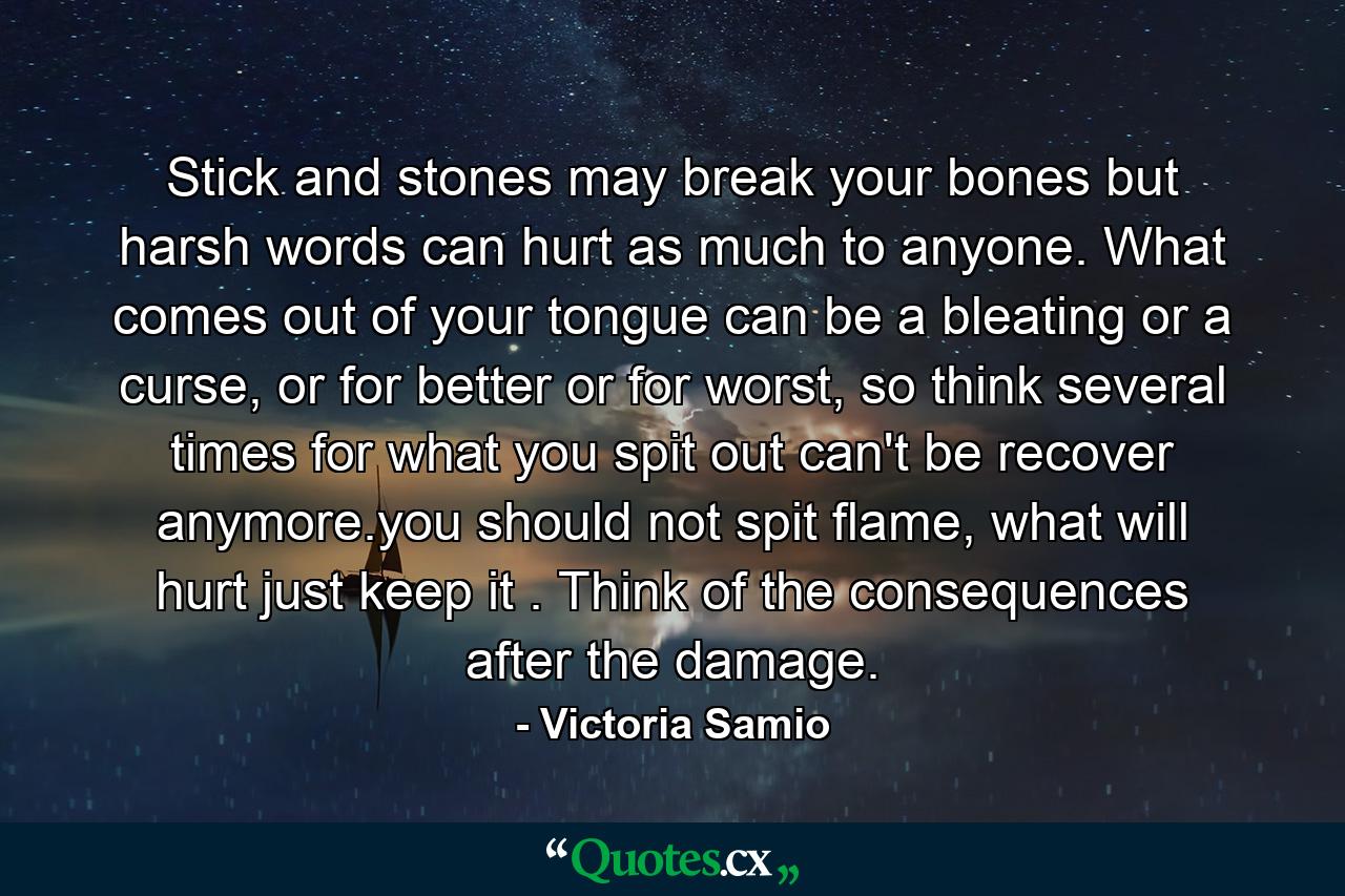 Stick and stones may break your bones but harsh words can hurt as much to anyone. What comes out of your tongue can be a bleating or a curse, or for better or for worst, so think several times for what you spit out can't be recover anymore.you should not spit flame, what will hurt just keep it . Think of the consequences after the damage. - Quote by Victoria Samio