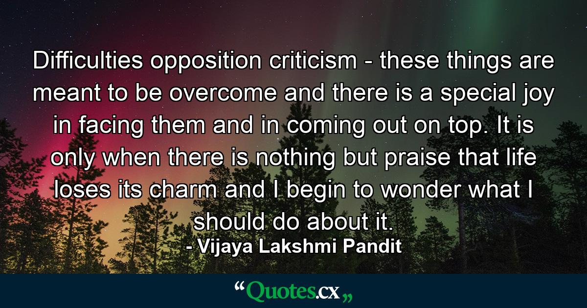 Difficulties  opposition  criticism -  these things are meant to be overcome  and there is a special joy in facing them and in coming out on top. It is only when there is nothing but praise that life loses its charm and I begin to wonder what I should do about it. - Quote by Vijaya Lakshmi Pandit