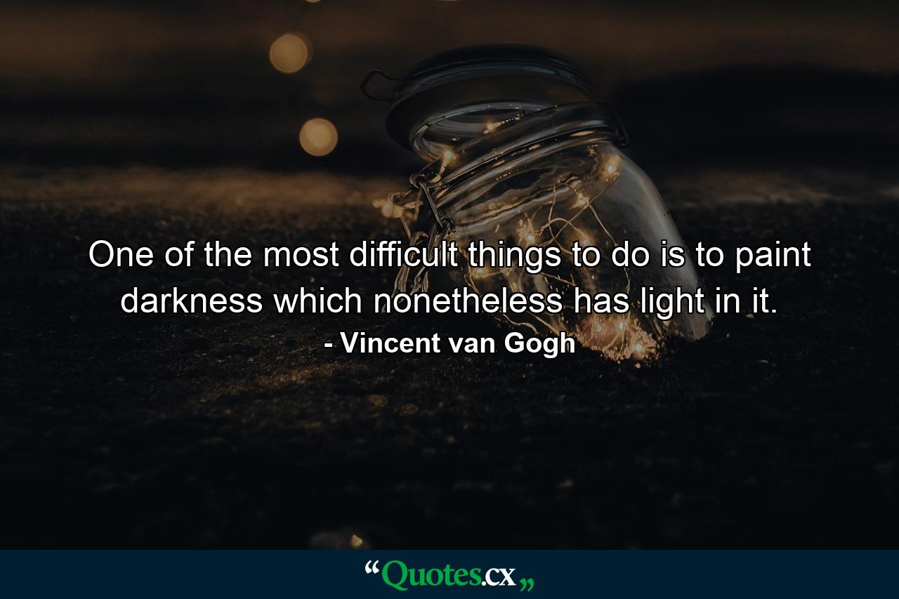 One of the most difficult things to do is to paint darkness which nonetheless has light in it. - Quote by Vincent van Gogh