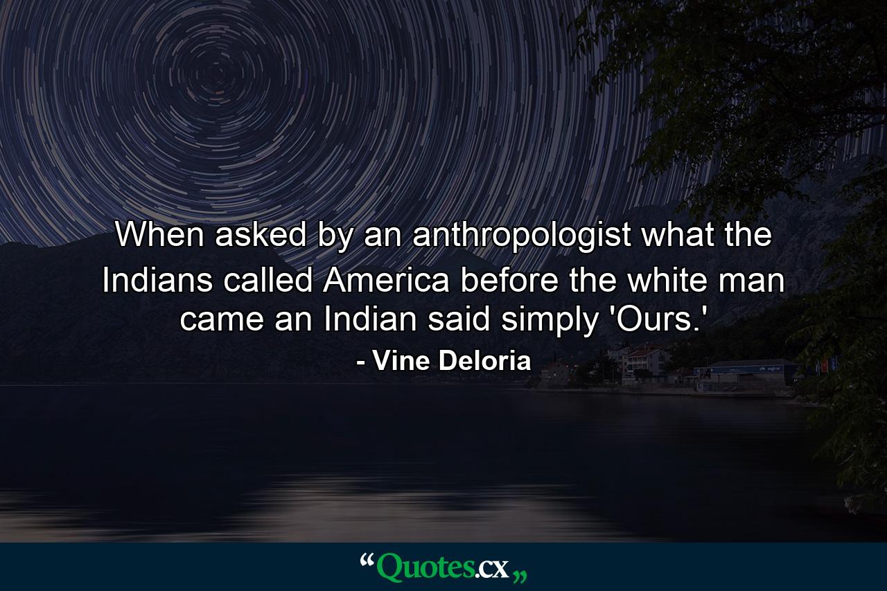 When asked by an anthropologist what the Indians called America before the white man came  an Indian said simply 'Ours.' - Quote by Vine Deloria