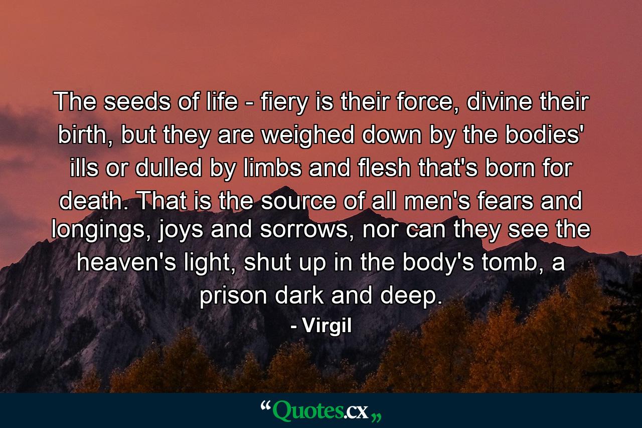 The seeds of life - fiery is their force, divine their birth, but they are weighed down by the bodies' ills or dulled by limbs and flesh that's born for death. That is the source of all men's fears and longings, joys and sorrows, nor can they see the heaven's light, shut up in the body's tomb, a prison dark and deep. - Quote by Virgil