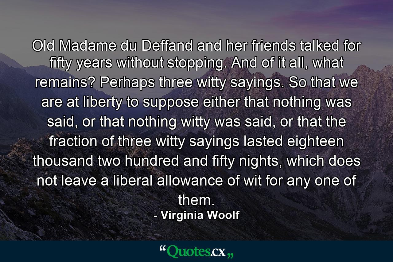 Old Madame du Deffand and her friends talked for fifty years without stopping. And of it all, what remains? Perhaps three witty sayings. So that we are at liberty to suppose either that nothing was said, or that nothing witty was said, or that the fraction of three witty sayings lasted eighteen thousand two hundred and fifty nights, which does not leave a liberal allowance of wit for any one of them. - Quote by Virginia Woolf