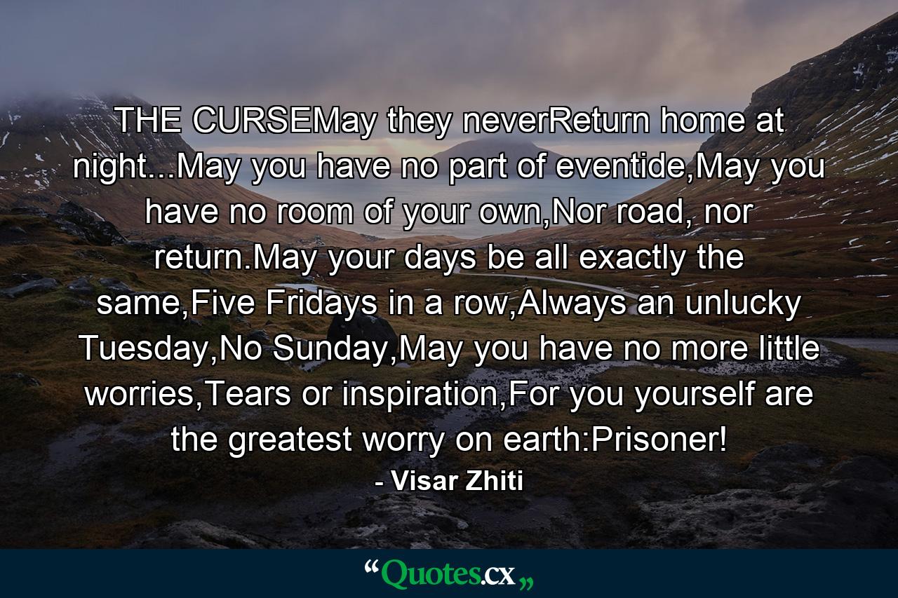 THE CURSEMay they neverReturn home at night...May you have no part of eventide,May you have no room of your own,Nor road, nor return.May your days be all exactly the same,Five Fridays in a row,Always an unlucky Tuesday,No Sunday,May you have no more little worries,Tears or inspiration,For you yourself are the greatest worry on earth:Prisoner! - Quote by Visar Zhiti