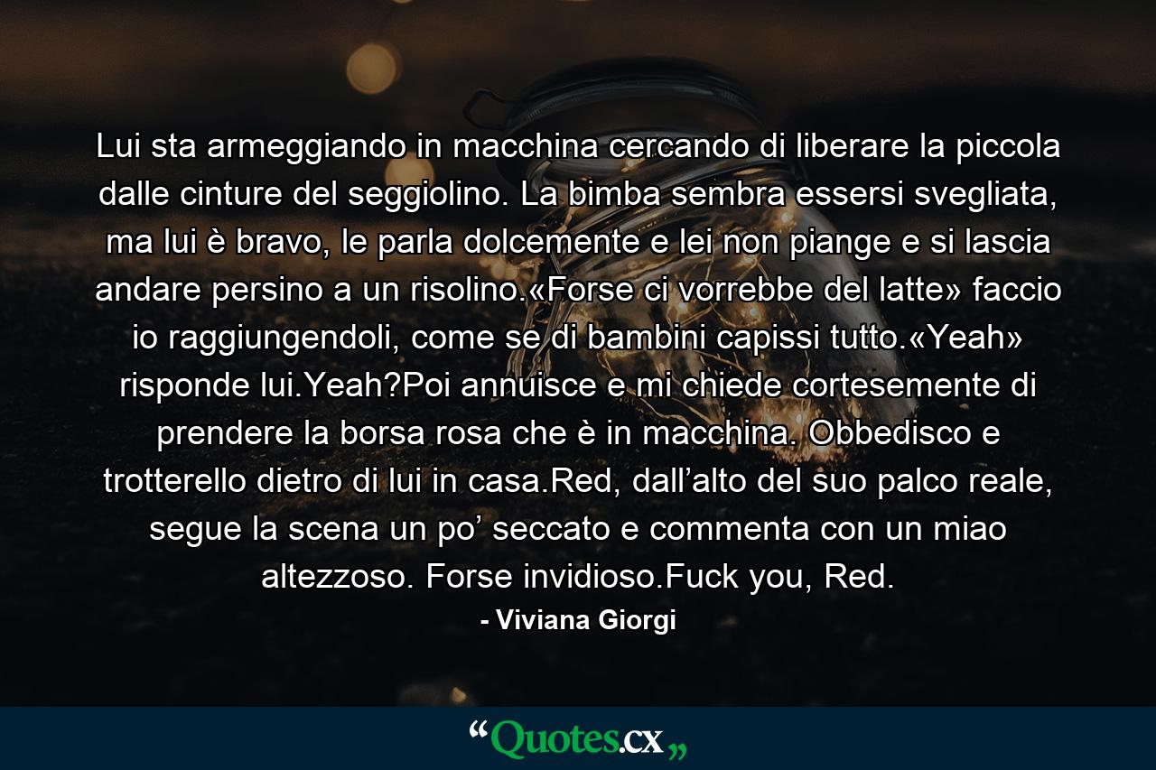 Lui sta armeggiando in macchina cercando di liberare la piccola dalle cinture del seggiolino. La bimba sembra essersi svegliata, ma lui è bravo, le parla dolcemente e lei non piange e si lascia andare persino a un risolino.«Forse ci vorrebbe del latte» faccio io raggiungendoli, come se di bambini capissi tutto.«Yeah» risponde lui.Yeah?Poi annuisce e mi chiede cortesemente di prendere la borsa rosa che è in macchina. Obbedisco e trotterello dietro di lui in casa.Red, dall’alto del suo palco reale, segue la scena un po’ seccato e commenta con un miao altezzoso. Forse invidioso.Fuck you, Red. - Quote by Viviana Giorgi