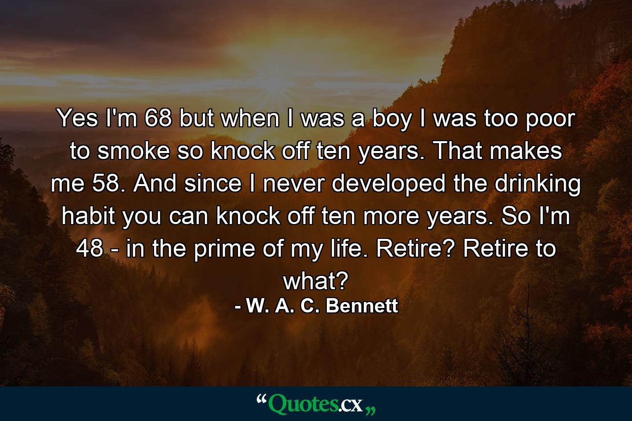 Yes  I'm 68  but when I was a boy I was too poor to smoke  so knock off ten years. That makes me 58. And since I never developed the drinking habit  you can knock off ten more years. So I'm 48 - in the prime of my life. Retire? Retire to what? - Quote by W. A. C. Bennett