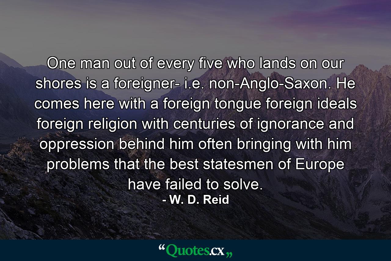 One man out of every five who lands on our shores is a foreigner- i.e. non-Anglo-Saxon. He comes here with a foreign tongue  foreign ideals  foreign religion  with centuries of ignorance and oppression behind him  often bringing with him problems that the best statesmen of Europe have failed to solve. - Quote by W. D. Reid