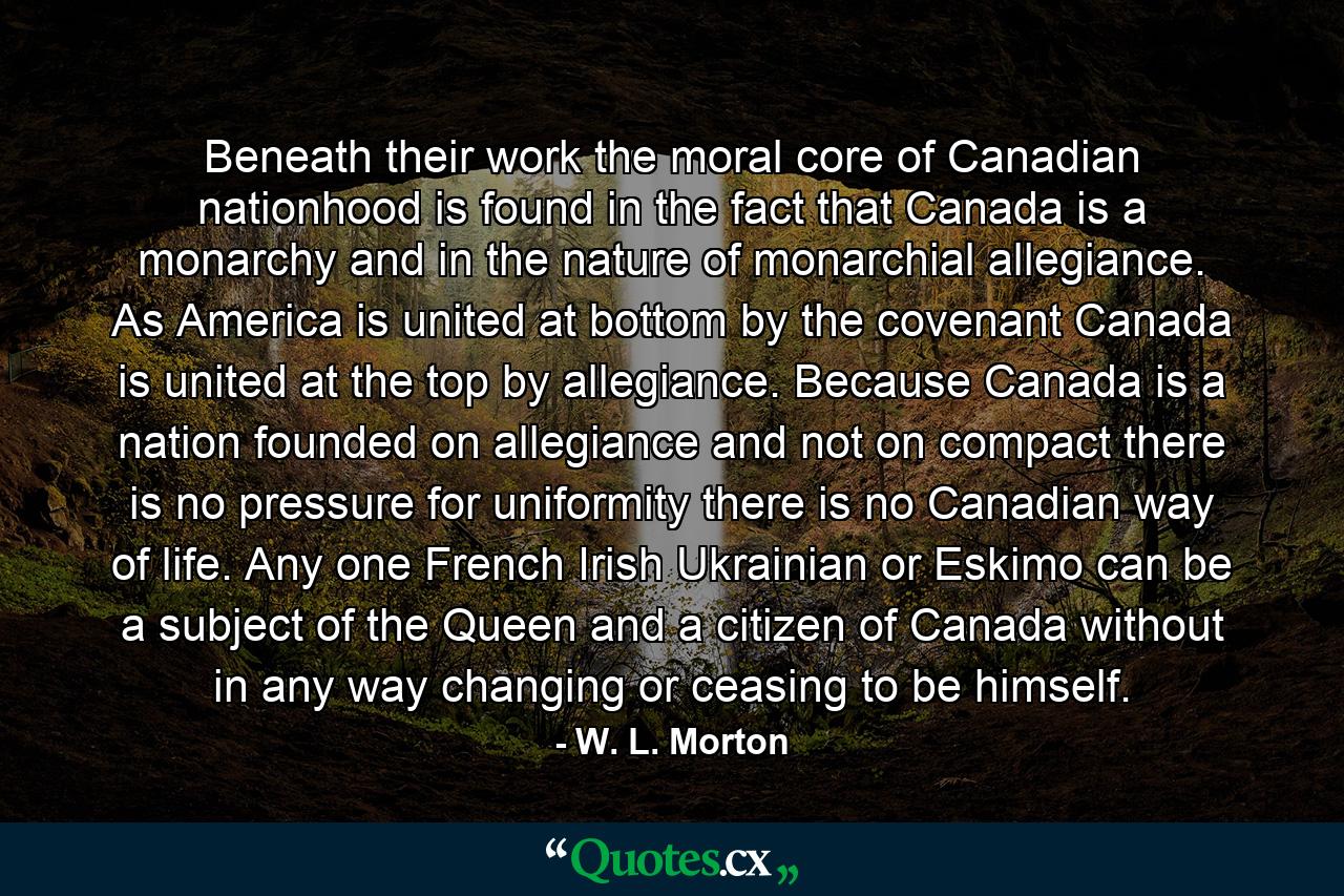 Beneath their work the moral core of Canadian nationhood is found in the fact that Canada is a monarchy and in the nature of monarchial allegiance. As America is united at bottom by the covenant  Canada is united at the top by allegiance. Because Canada is a nation founded on allegiance and not on compact  there is no pressure for uniformity  there is no Canadian way of life. Any one  French  Irish  Ukrainian or Eskimo  can be a subject of the Queen and a citizen of Canada without in any way changing or ceasing to be himself. - Quote by W. L. Morton