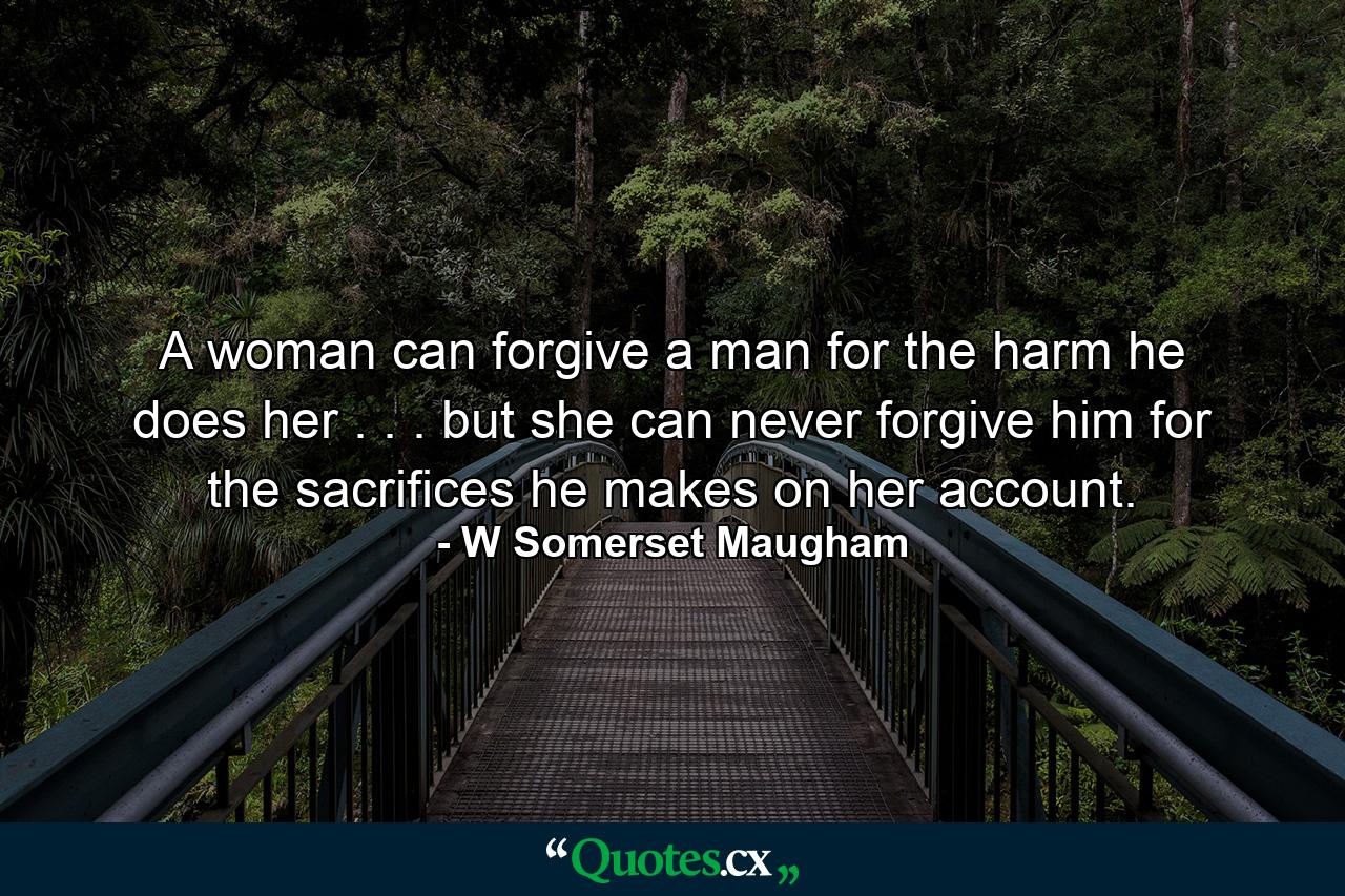 A woman can forgive a man for the harm he does her . . . but she can never forgive him for the sacrifices he makes on her account. - Quote by W Somerset Maugham