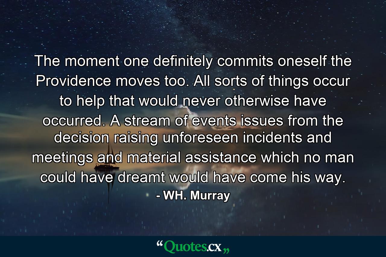 The moment one definitely commits oneself  the Providence moves  too. All sorts of things occur to help that would never otherwise have occurred. A stream of events issues from the decision  raising unforeseen incidents and meetings and material assistance  which no man could have dreamt would have come his way. - Quote by WH. Murray