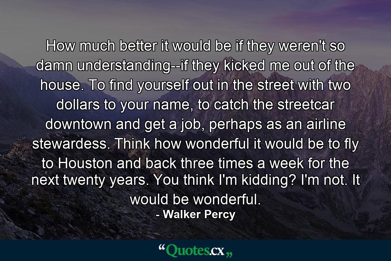 How much better it would be if they weren't so damn understanding--if they kicked me out of the house. To find yourself out in the street with two dollars to your name, to catch the streetcar downtown and get a job, perhaps as an airline stewardess. Think how wonderful it would be to fly to Houston and back three times a week for the next twenty years. You think I'm kidding? I'm not. It would be wonderful. - Quote by Walker Percy