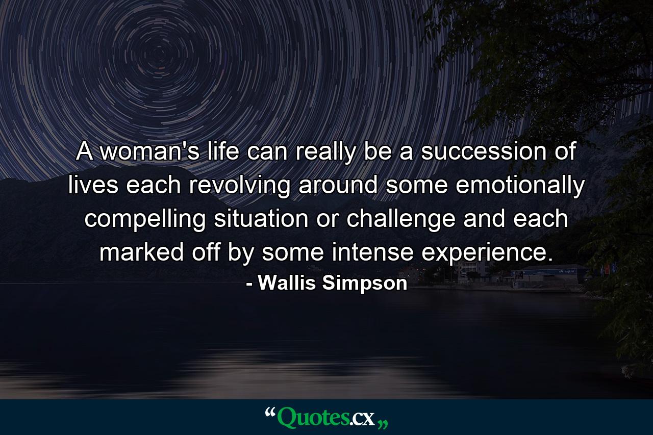 A woman's life can really be a succession of lives  each revolving around some emotionally compelling situation or challenge  and each marked off by some intense experience. - Quote by Wallis Simpson