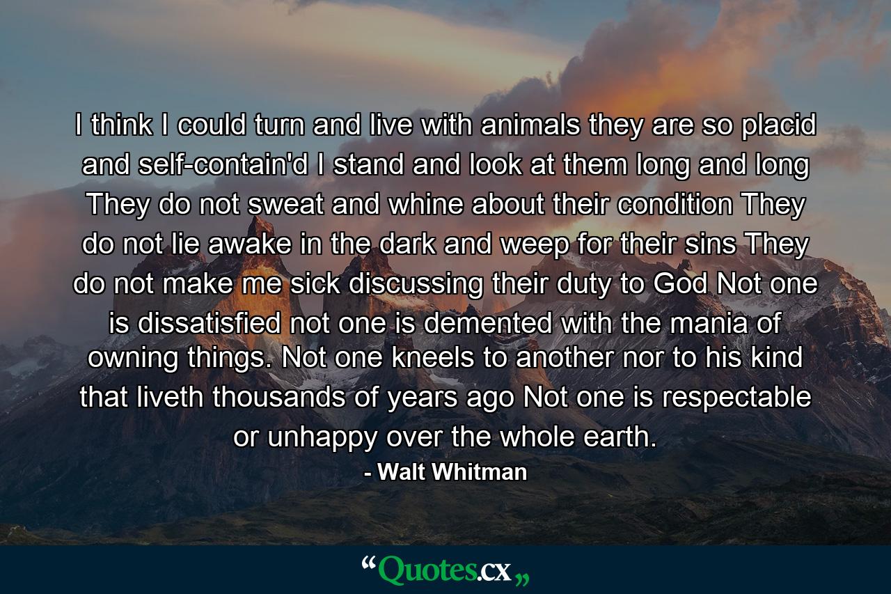 I think I could turn and live with animals  they are so placid and self-contain'd  I stand and look at them long and long  They do not sweat and whine about their condition  They do not lie awake in the dark and weep for their sins  They do not make me sick discussing their duty to God  Not one is dissatisfied  not one is demented with the mania of owning things. Not one kneels to another  nor to his kind that liveth thousands of years ago  Not one is respectable or unhappy over the whole earth. - Quote by Walt Whitman