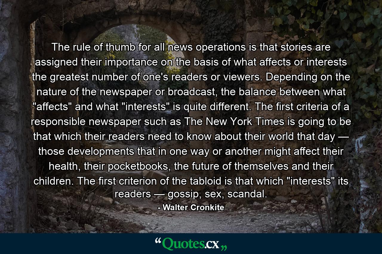 The rule of thumb for all news operations is that stories are assigned their importance on the basis of what affects or interests the greatest number of one's readers or viewers. Depending on the nature of the newspaper or broadcast, the balance between what 