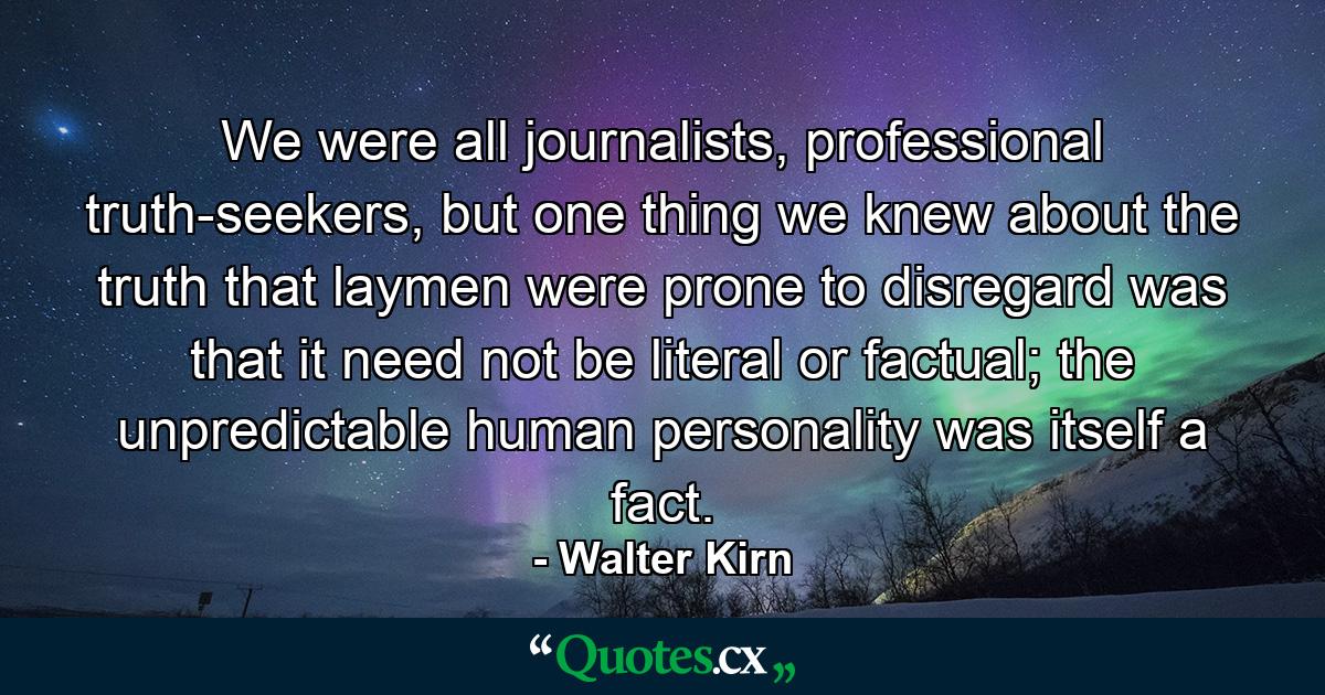 We were all journalists, professional truth-seekers, but one thing we knew about the truth that laymen were prone to disregard was that it need not be literal or factual; the unpredictable human personality was itself a fact. - Quote by Walter Kirn