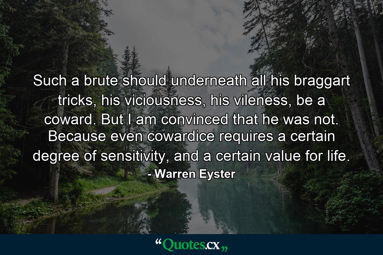 Such a brute should underneath all his braggart tricks, his viciousness, his vileness, be a coward. But I am convinced that he was not. Because even cowardice requires a certain degree of sensitivity, and a certain value for life. - Quote by Warren Eyster