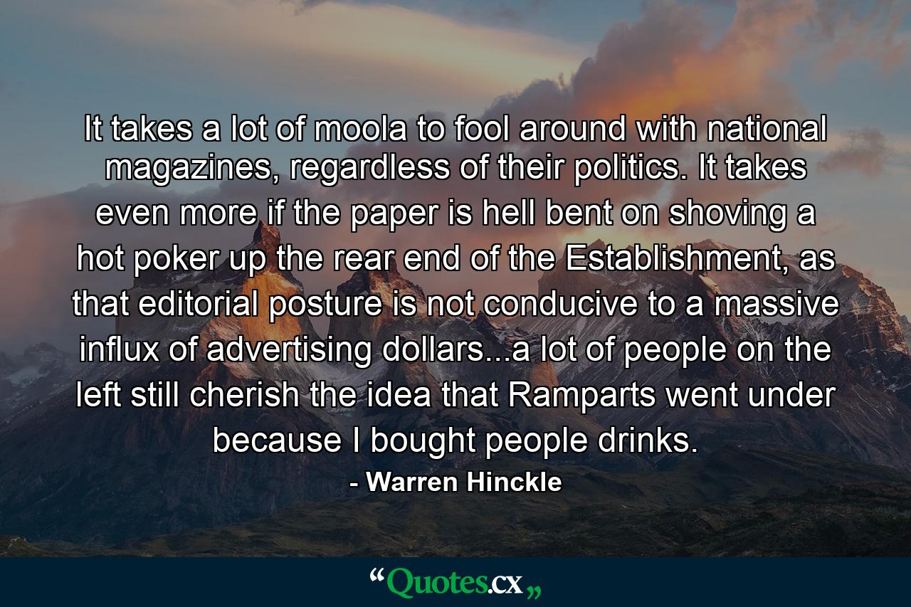 It takes a lot of moola to fool around with national magazines, regardless of their politics. It takes even more if the paper is hell bent on shoving a hot poker up the rear end of the Establishment, as that editorial posture is not conducive to a massive influx of advertising dollars...a lot of people on the left still cherish the idea that Ramparts went under because I bought people drinks. - Quote by Warren Hinckle