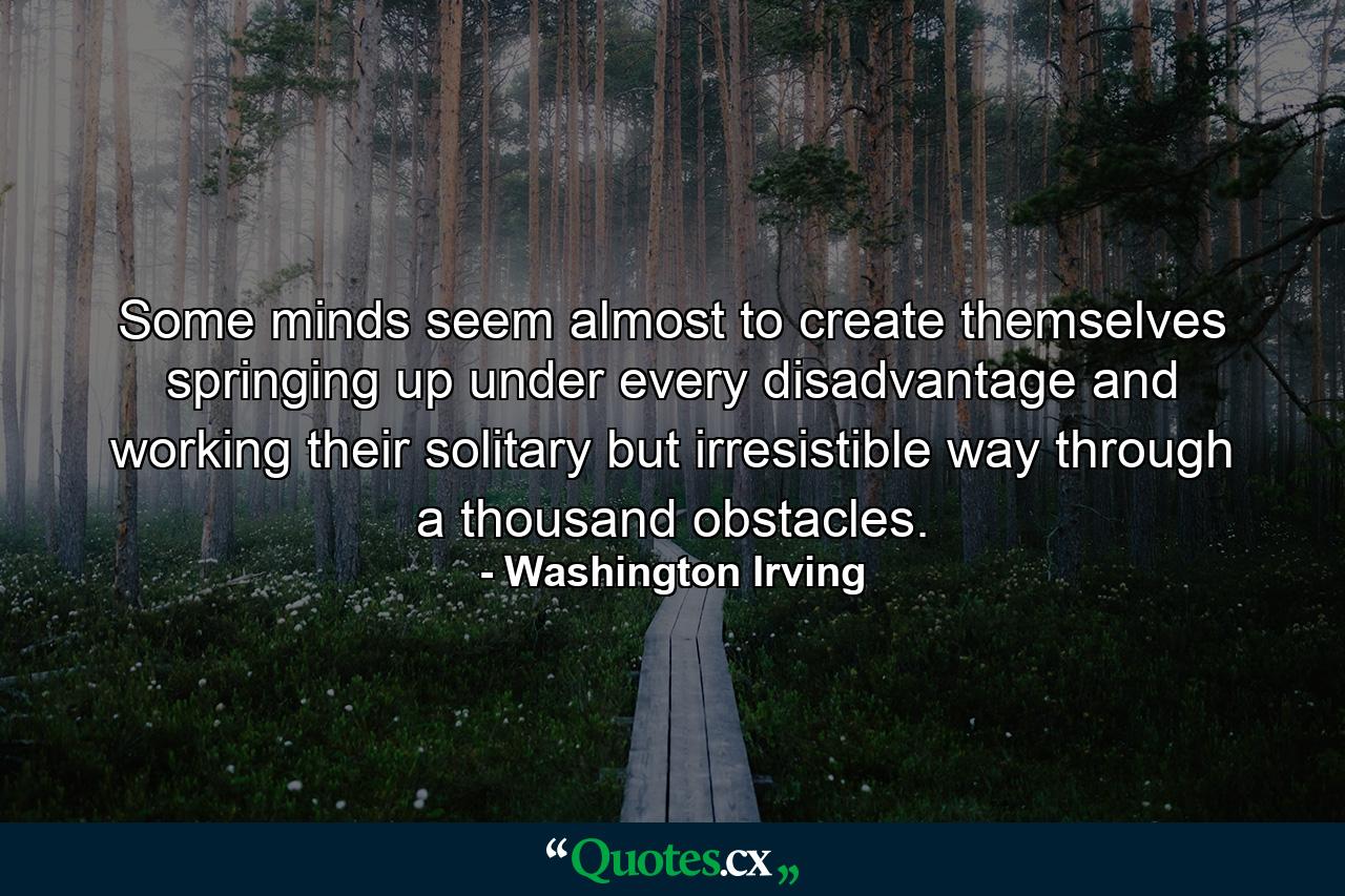 Some minds seem almost to create themselves  springing up under every disadvantage and working their solitary but irresistible way through a thousand obstacles. - Quote by Washington Irving