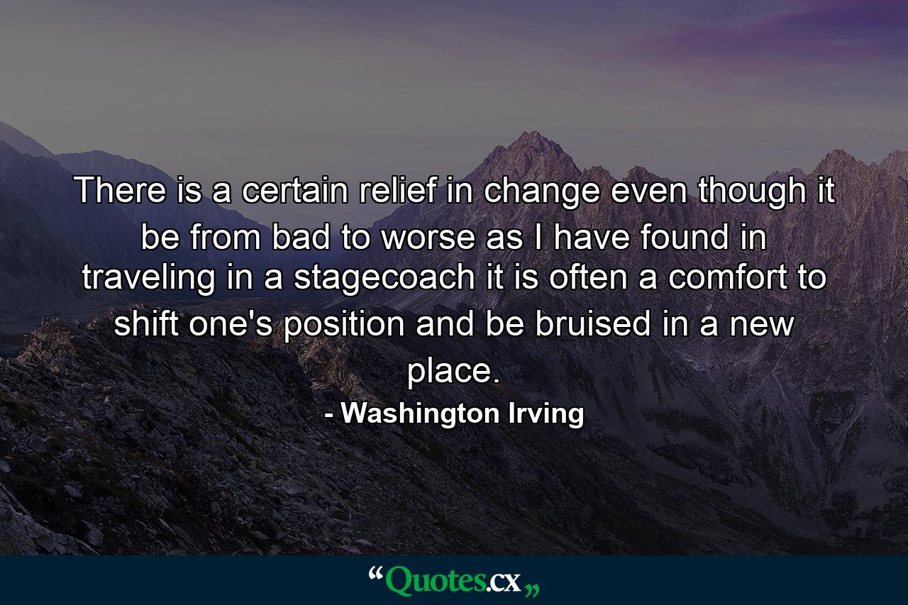 There is a certain relief in change  even though it be from bad to worse  as I have found in traveling in a stagecoach  it is often a comfort to shift one's position and be bruised in a new place. - Quote by Washington Irving