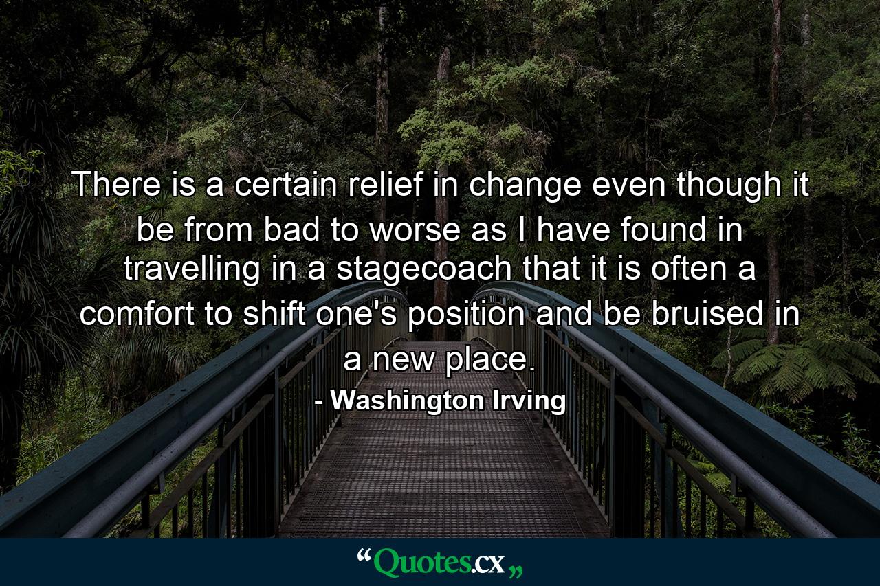 There is a certain relief in change  even though it be from bad to worse  as I have found in travelling in a stagecoach  that it is often a comfort to shift one's position and be bruised in a new place. - Quote by Washington Irving