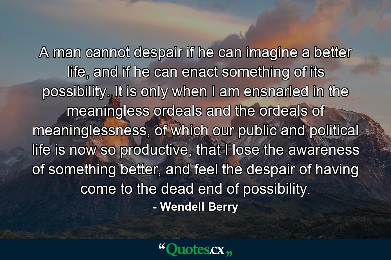 A man cannot despair if he can imagine a better life, and if he can enact something of its possibility. It is only when I am ensnarled in the meaningless ordeals and the ordeals of meaninglessness, of which our public and political life is now so productive, that I lose the awareness of something better, and feel the despair of having come to the dead end of possibility. - Quote by Wendell Berry