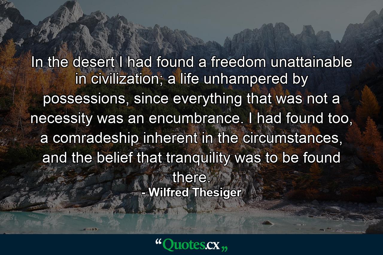 In the desert I had found a freedom unattainable in civilization; a life unhampered by possessions, since everything that was not a necessity was an encumbrance. I had found too, a comradeship inherent in the circumstances, and the belief that tranquility was to be found there. - Quote by Wilfred Thesiger