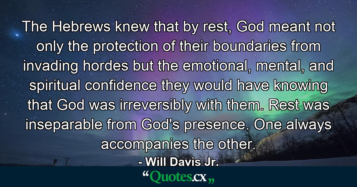 The Hebrews knew that by rest, God meant not only the protection of their boundaries from invading hordes but the emotional, mental, and spiritual confidence they would have knowing that God was irreversibly with them. Rest was inseparable from God's presence. One always accompanies the other. - Quote by Will Davis Jr.