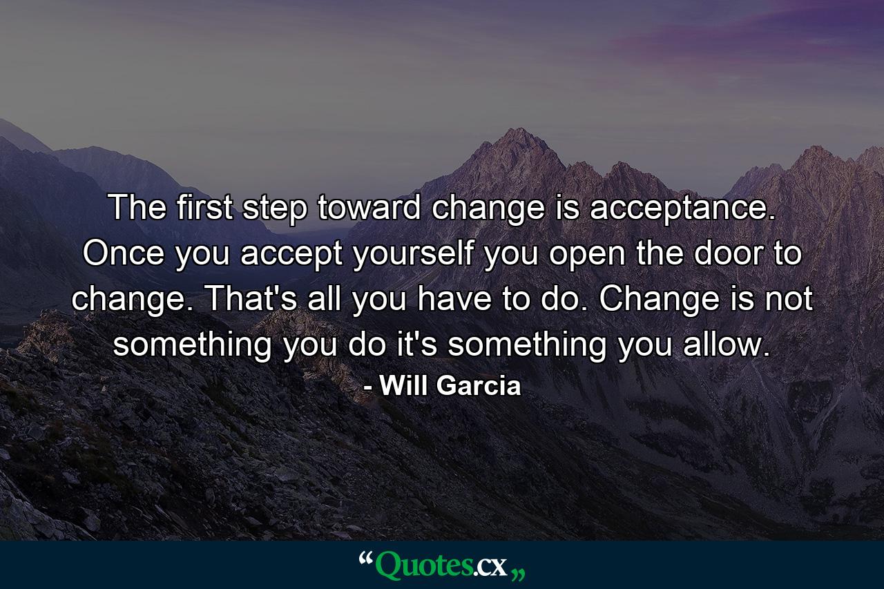 The first step toward change is acceptance. Once you accept yourself  you open the door to change. That's all you have to do. Change is not something you do  it's something you allow. - Quote by Will Garcia