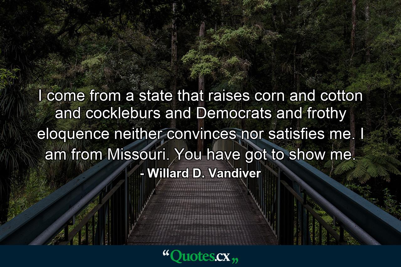 I come from a state that raises corn and cotton and cockleburs and Democrats  and frothy eloquence neither convinces nor satisfies me. I am from Missouri. You have got to show me. - Quote by Willard D. Vandiver