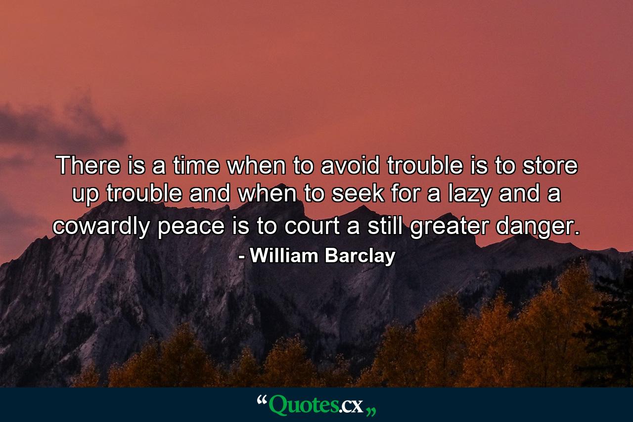 There is a time when to avoid trouble is to store up trouble  and when to seek for a lazy and a cowardly peace is to court a still greater danger. - Quote by William Barclay