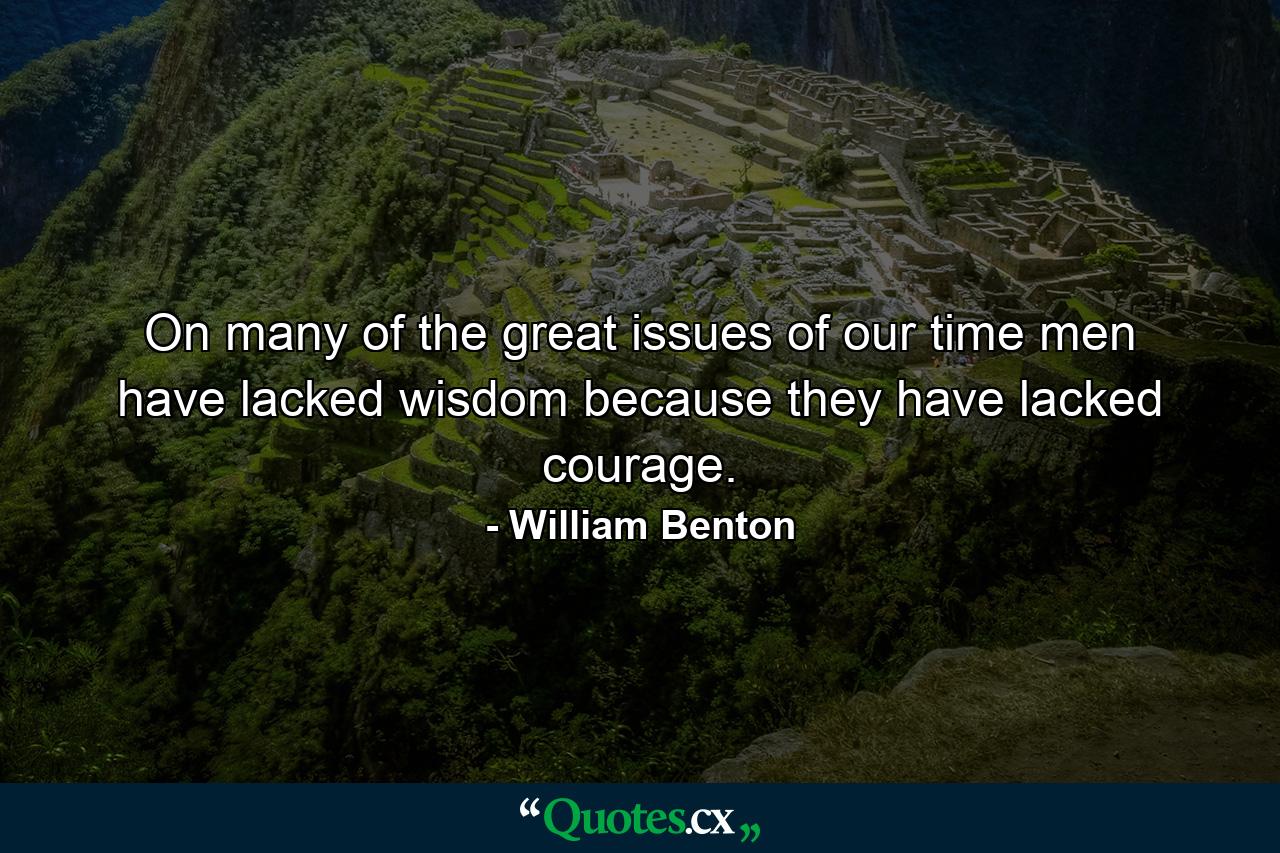 On many of the great issues of our time  men have lacked wisdom because they have lacked courage. - Quote by William Benton