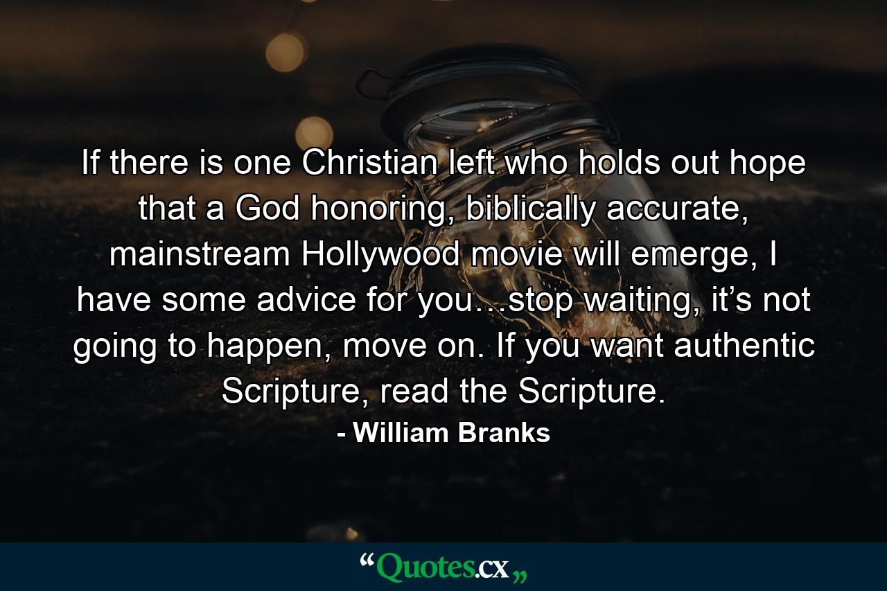 If there is one Christian left who holds out hope that a God honoring, biblically accurate, mainstream Hollywood movie will emerge, I have some advice for you…stop waiting, it’s not going to happen, move on. If you want authentic Scripture, read the Scripture. - Quote by William Branks