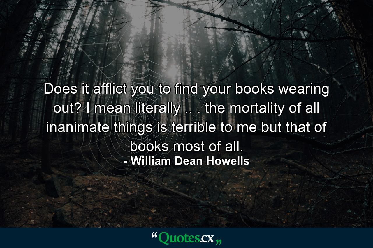 Does it afflict you to find your books wearing out? I mean literally .. . the mortality of all inanimate things is terrible to me  but that of books most of all. - Quote by William Dean Howells