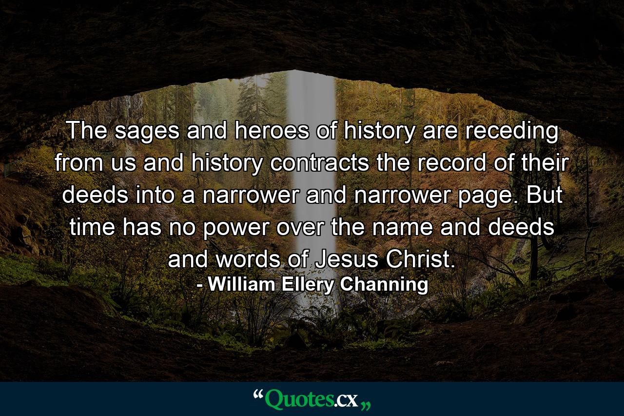 The sages and heroes of history are receding from us  and history contracts the record of their deeds into a narrower and narrower page. But time has no power over the name and deeds and words of Jesus Christ. - Quote by William Ellery Channing