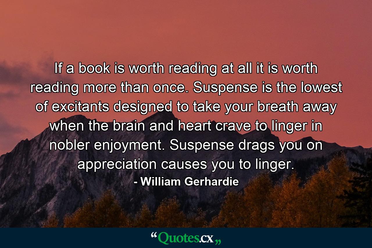 If a book is worth reading at all  it is worth reading more than once. Suspense is the lowest of excitants  designed to take your breath away when the brain and heart crave to linger in nobler enjoyment. Suspense drags you on  appreciation causes you to linger. - Quote by William Gerhardie