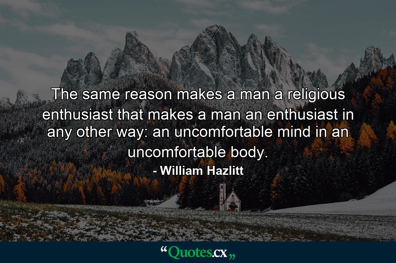 The same reason makes a man a religious enthusiast that makes a man an enthusiast in any other way: an uncomfortable mind in an uncomfortable body. - Quote by William Hazlitt