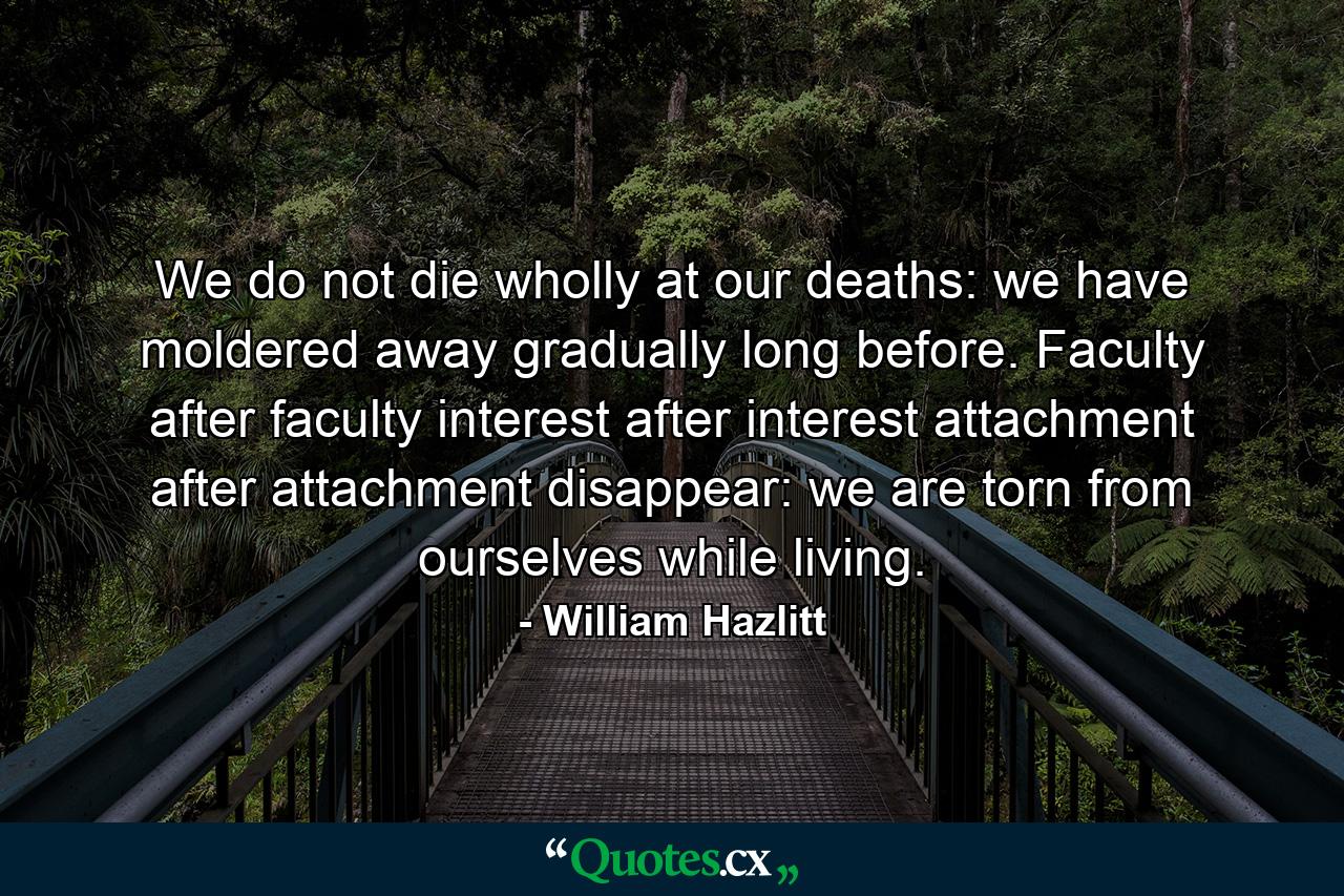 We do not die wholly at our deaths: we have moldered away gradually long before. Faculty after faculty  interest after interest  attachment after attachment disappear: we are torn from ourselves while living. - Quote by William Hazlitt