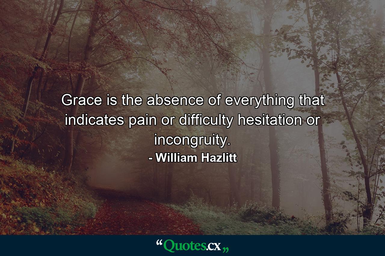 Grace is the absence of everything that indicates pain or difficulty  hesitation or incongruity. - Quote by William Hazlitt