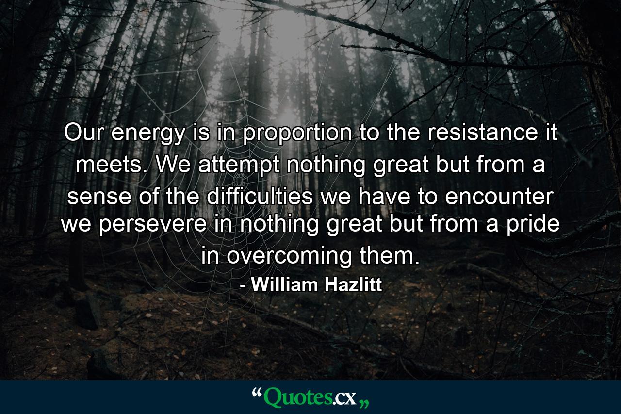 Our energy is in proportion to the resistance it meets. We attempt nothing great but from a sense of the difficulties we have to encounter  we persevere in nothing great but from a pride in overcoming them. - Quote by William Hazlitt