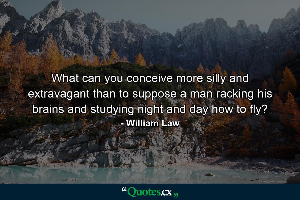 What can you conceive more silly and extravagant than to suppose a man racking his brains  and studying night and day how to fly? - Quote by William Law