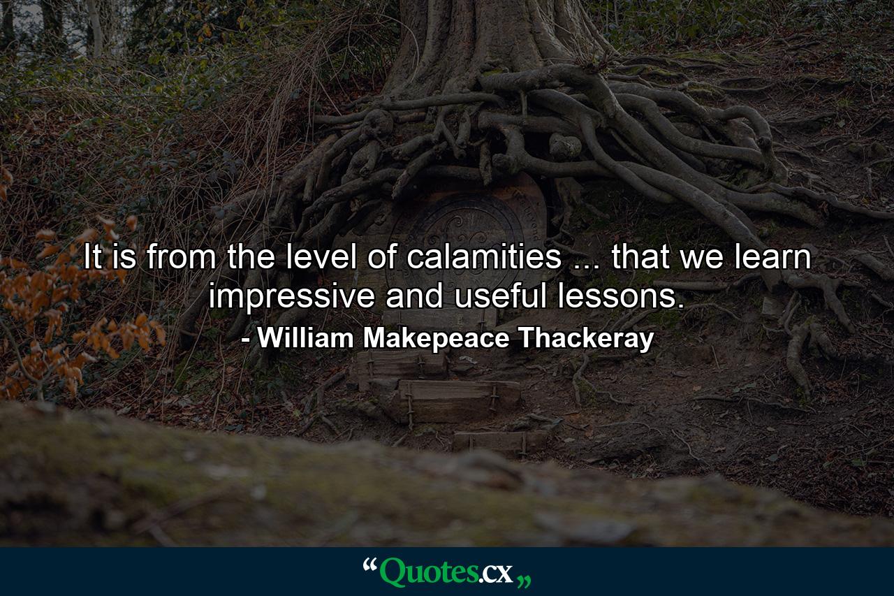 It is from the level of calamities ... that we learn impressive and useful lessons. - Quote by William Makepeace Thackeray