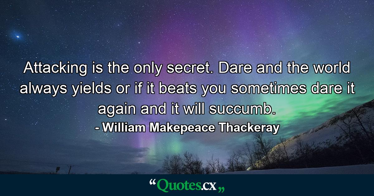 Attacking is the only secret. Dare and the world always yields  or if it beats you sometimes  dare it again  and it will succumb. - Quote by William Makepeace Thackeray