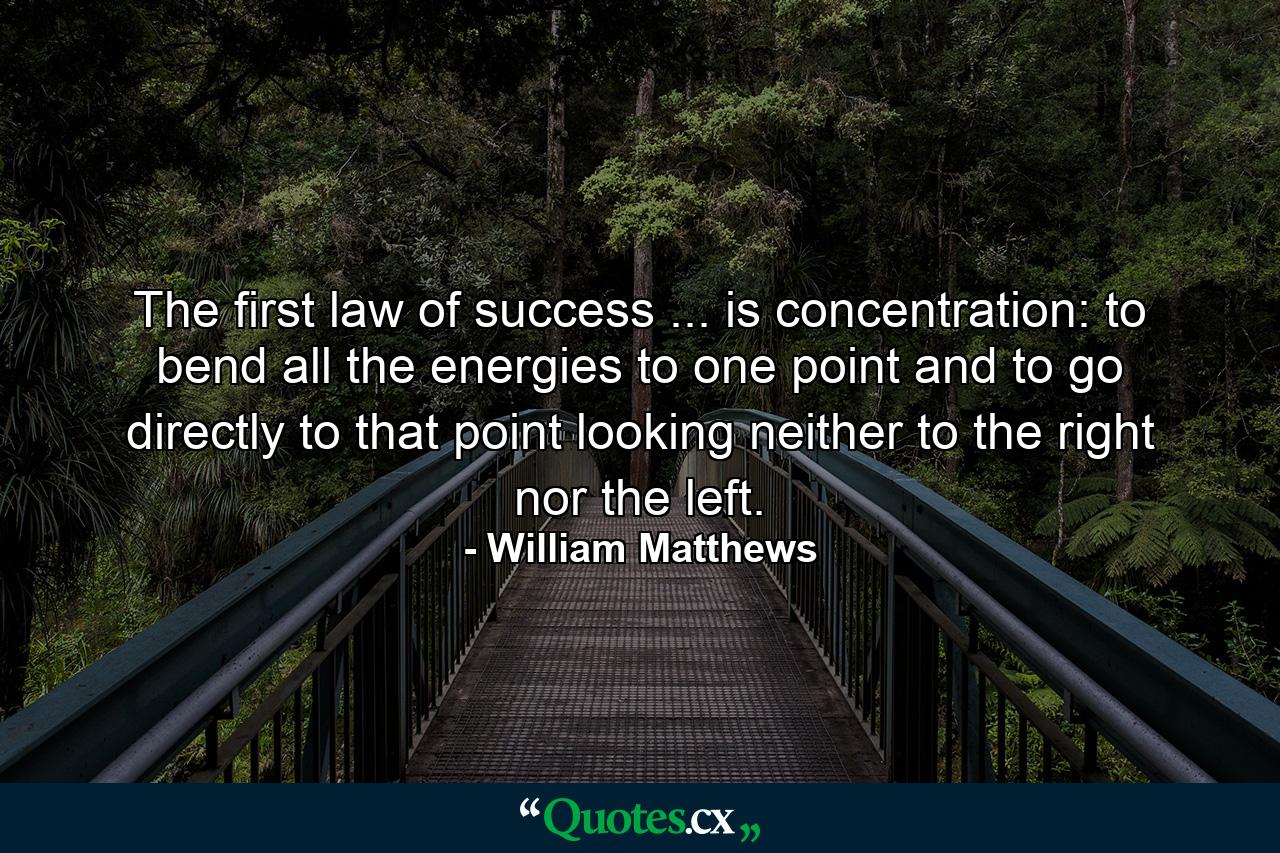 The first law of success ... is concentration: to bend all the energies to one point  and to go directly to that point  looking neither to the right nor the left. - Quote by William Matthews