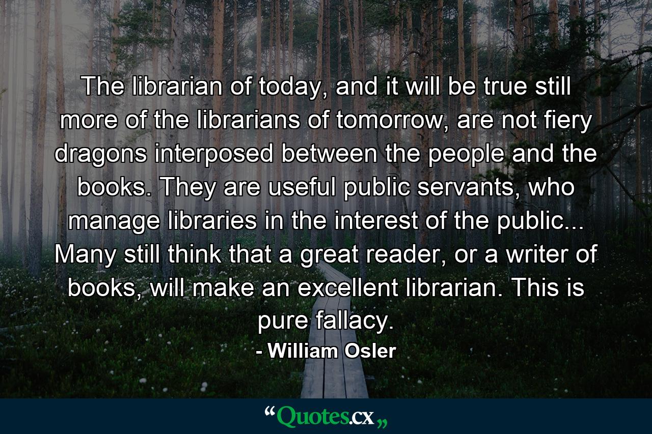 The librarian of today, and it will be true still more of the librarians of tomorrow, are not fiery dragons interposed between the people and the books. They are useful public servants, who manage libraries in the interest of the public... Many still think that a great reader, or a writer of books, will make an excellent librarian. This is pure fallacy. - Quote by William Osler