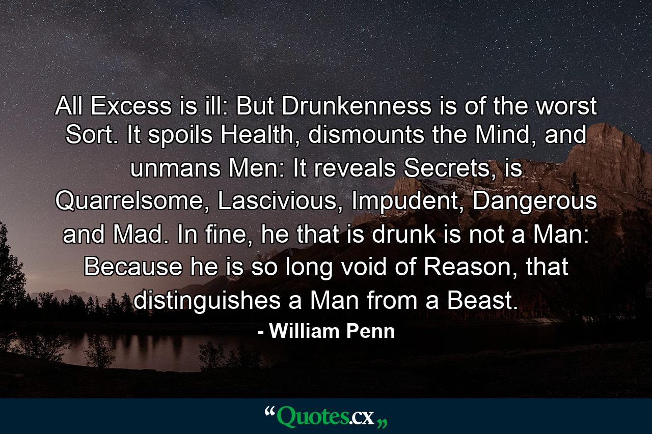 All Excess is ill: But Drunkenness is of the worst Sort. It spoils Health, dismounts the Mind, and unmans Men: It reveals Secrets, is Quarrelsome, Lascivious, Impudent, Dangerous and Mad. In fine, he that is drunk is not a Man: Because he is so long void of Reason, that distinguishes a Man from a Beast. - Quote by William Penn