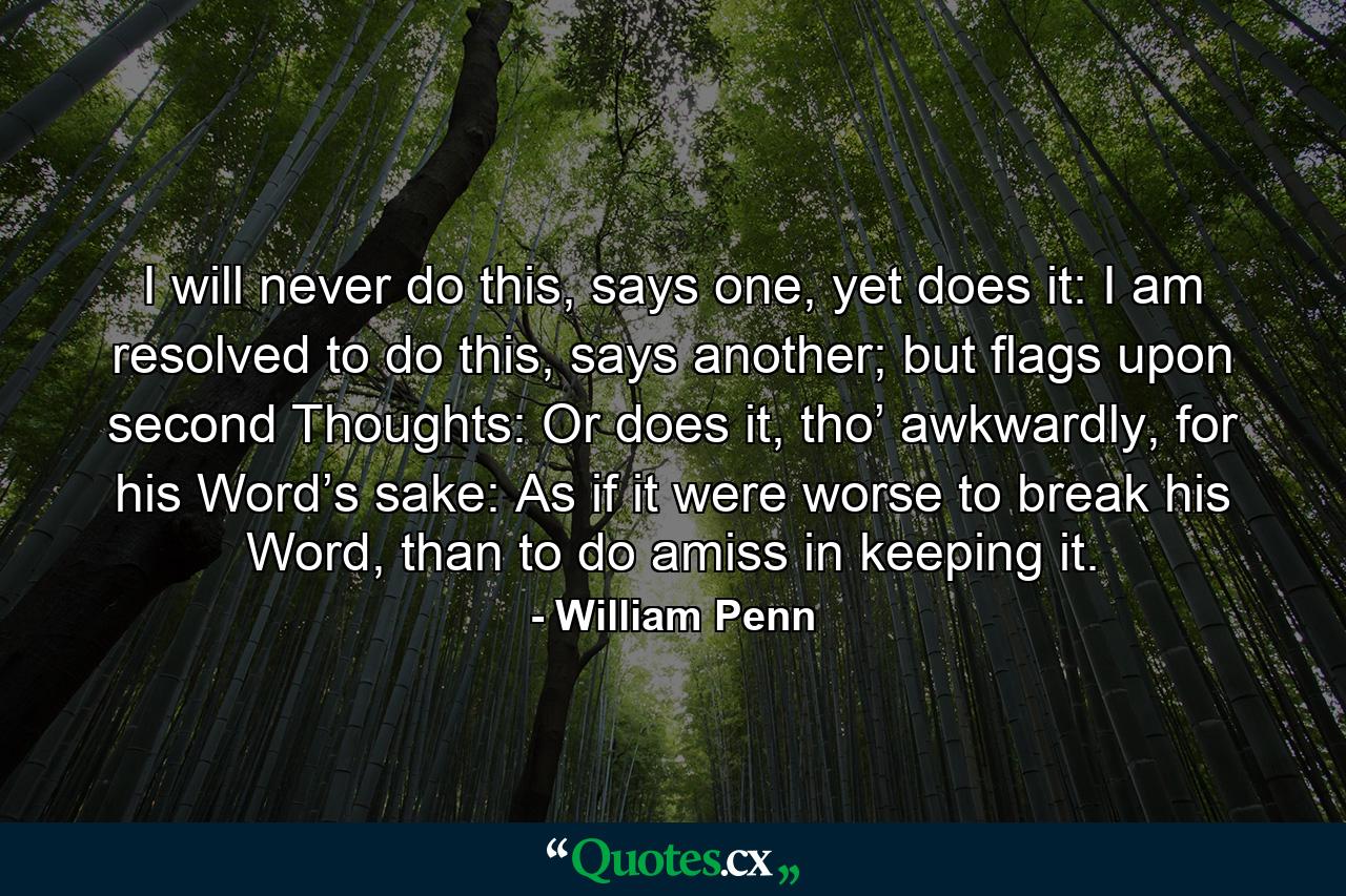 I will never do this, says one, yet does it: I am resolved to do this, says another; but flags upon second Thoughts: Or does it, tho’ awkwardly, for his Word’s sake: As if it were worse to break his Word, than to do amiss in keeping it. - Quote by William Penn