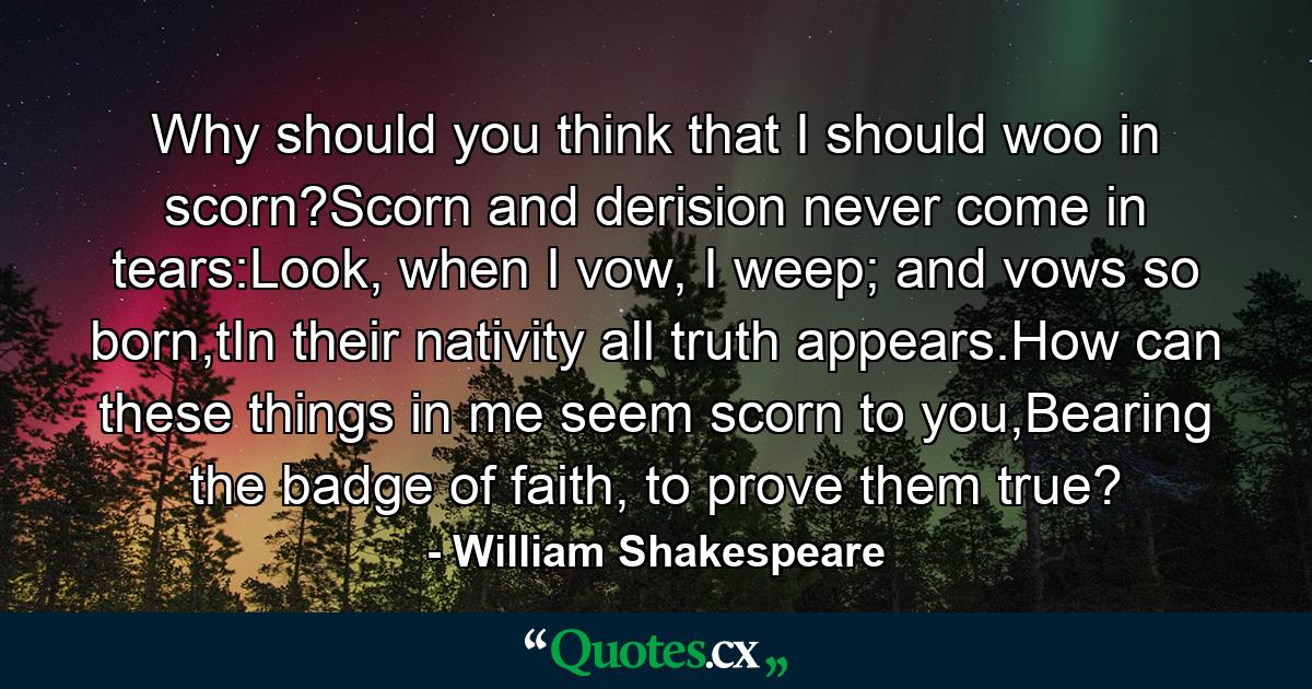 Why should you think that I should woo in scorn?Scorn and derision never come in tears:Look, when I vow, I weep; and vows so born,tIn their nativity all truth appears.How can these things in me seem scorn to you,Bearing the badge of faith, to prove them true? - Quote by William Shakespeare