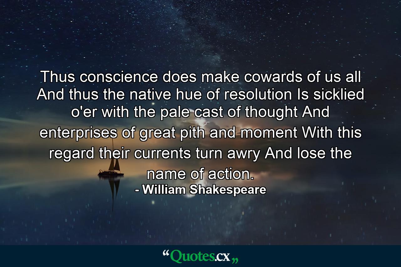 Thus conscience does make cowards of us all  And thus the native hue of resolution Is sicklied o'er with the pale cast of thought  And enterprises of great pith and moment  With this regard  their currents turn awry  And lose the name of action. - Quote by William Shakespeare